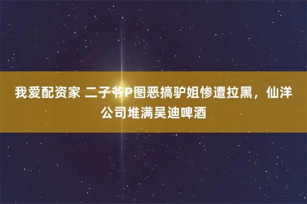 我爱配资家 二子爷P图恶搞驴姐惨遭拉黑，仙洋公司堆满吴迪啤酒