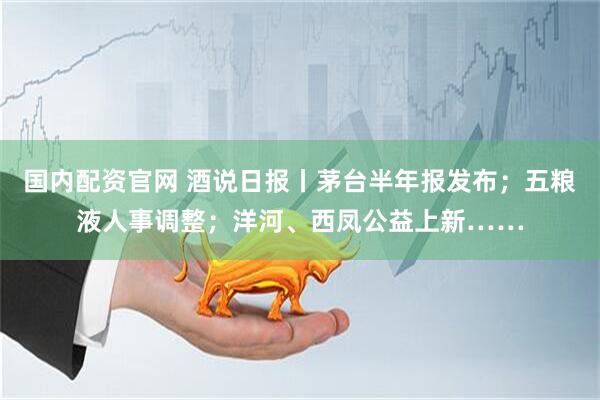 国内配资官网 酒说日报丨茅台半年报发布；五粮液人事调整；洋河、西凤公益上新……