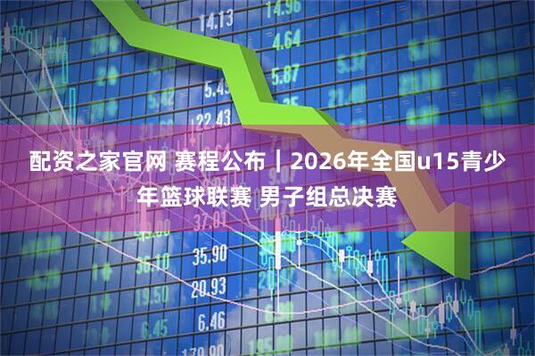 配资之家官网 赛程公布｜2026年全国u15青少年篮球联赛 男子组总决赛