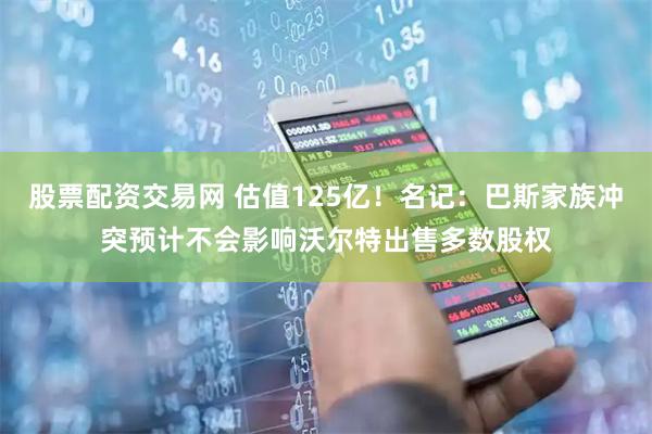 股票配资交易网 估值125亿！名记：巴斯家族冲突预计不会影响沃尔特出售多数股权