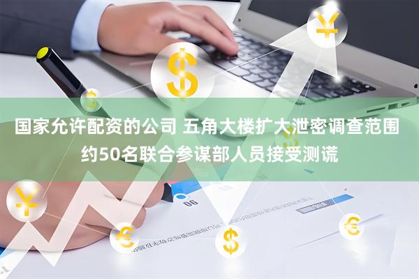 国家允许配资的公司 五角大楼扩大泄密调查范围 约50名联合参谋部人员接受测谎