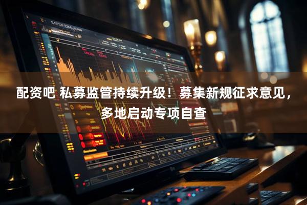 配资吧 私募监管持续升级！募集新规征求意见，多地启动专项自查