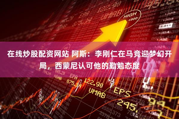 在线炒股配资网站 阿斯：李刚仁在马竞迎梦幻开局，西蒙尼认可他的勤勉态度