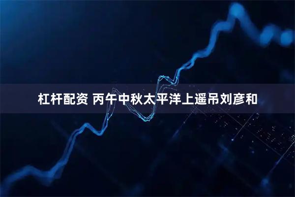 杠杆配资 丙午中秋太平洋上遥吊刘彦和