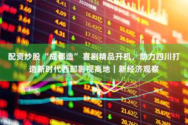 配资炒股 “成都造” 喜剧精品开机，助力四川打造新时代西部影视高地｜新经济观察