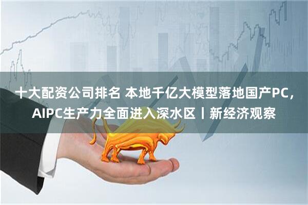 十大配资公司排名 本地千亿大模型落地国产PC，AIPC生产力全面进入深水区丨新经济观察